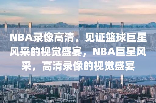 NBA录像高清，见证篮球巨星风采的视觉盛宴，NBA巨星风采，高清录像的视觉盛宴