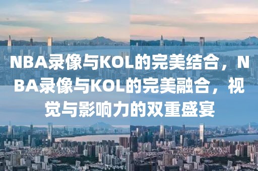 NBA录像与KOL的完美结合，NBA录像与KOL的完美融合，视觉与影响力的双重盛宴