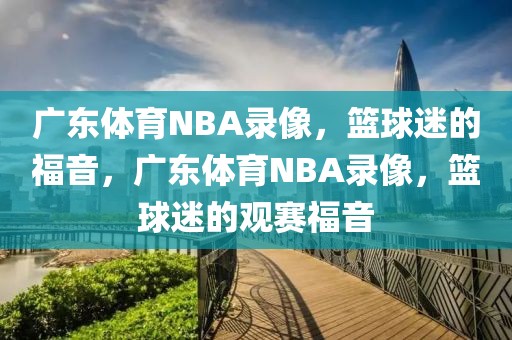 广东体育NBA录像，篮球迷的福音，广东体育NBA录像，篮球迷的观赛福音