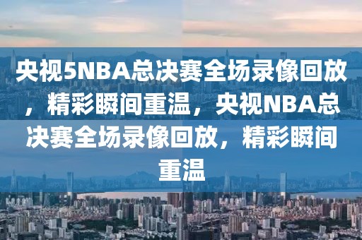 央视5NBA总决赛全场录像回放，精彩瞬间重温，央视NBA总决赛全场录像回放，精彩瞬间重温