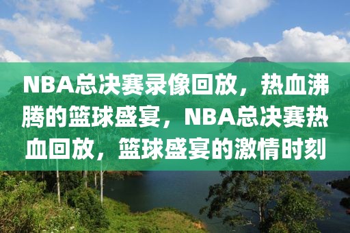 NBA总决赛录像回放，热血沸腾的篮球盛宴，NBA总决赛热血回放，篮球盛宴的激情时刻