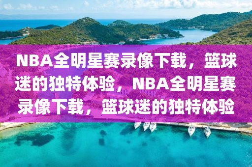 NBA全明星赛录像下载，篮球迷的独特体验，NBA全明星赛录像下载，篮球迷的独特体验