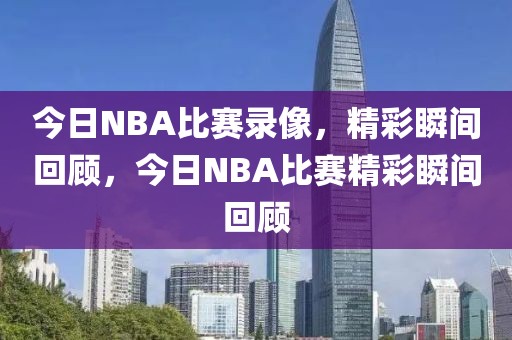 今日NBA比赛录像，精彩瞬间回顾，今日NBA比赛精彩瞬间回顾