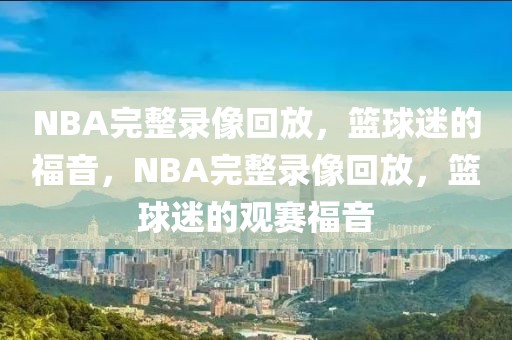 NBA完整录像回放，篮球迷的福音，NBA完整录像回放，篮球迷的观赛福音