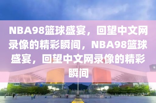 NBA98篮球盛宴，回望中文网录像的精彩瞬间，NBA98篮球盛宴，回望中文网录像的精彩瞬间