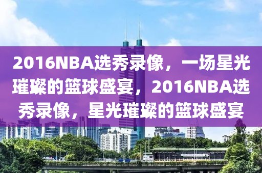 2016NBA选秀录像，一场星光璀璨的篮球盛宴，2016NBA选秀录像，星光璀璨的篮球盛宴