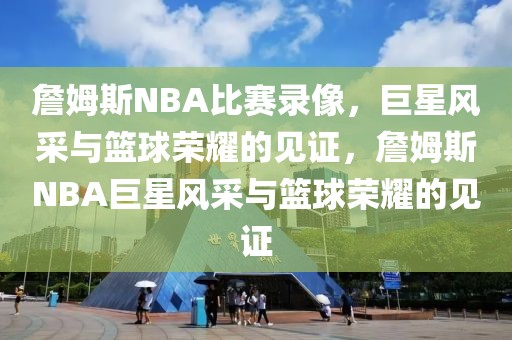 詹姆斯NBA比赛录像，巨星风采与篮球荣耀的见证，詹姆斯NBA巨星风采与篮球荣耀的见证