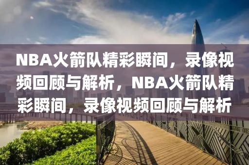 NBA火箭队精彩瞬间，录像视频回顾与解析，NBA火箭队精彩瞬间，录像视频回顾与解析