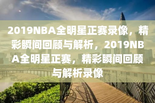 2019NBA全明星正赛录像，精彩瞬间回顾与解析，2019NBA全明星正赛，精彩瞬间回顾与解析录像