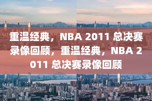 重温经典，NBA 2011 总决赛录像回顾，重温经典，NBA 2011 总决赛录像回顾