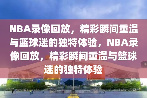 NBA录像回放，精彩瞬间重温与篮球迷的独特体验，NBA录像回放，精彩瞬间重温与篮球迷的独特体验