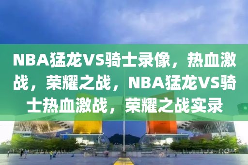 NBA猛龙VS骑士录像，热血激战，荣耀之战，NBA猛龙VS骑士热血激战，荣耀之战实录