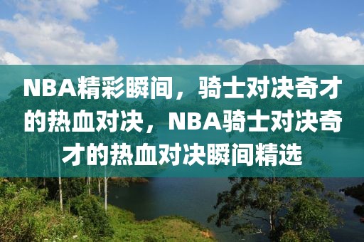 NBA精彩瞬间，骑士对决奇才的热血对决，NBA骑士对决奇才的热血对决瞬间精选