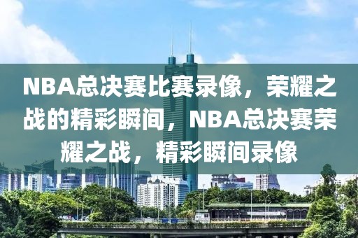 NBA总决赛比赛录像，荣耀之战的精彩瞬间，NBA总决赛荣耀之战，精彩瞬间录像