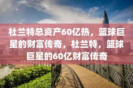 杜兰特总资产60亿热，篮球巨星的财富传奇，杜兰特，篮球巨星的60亿财富传奇