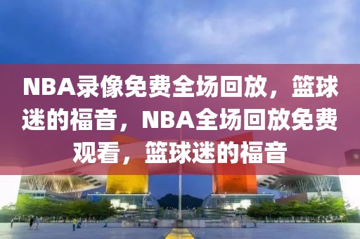 NBA录像免费全场回放，篮球迷的福音，NBA全场回放免费观看，篮球迷的福音