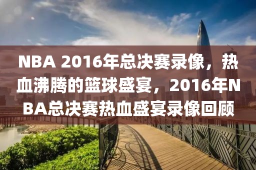 NBA 2016年总决赛录像，热血沸腾的篮球盛宴，2016年NBA总决赛热血盛宴录像回顾