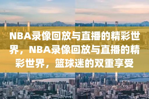 NBA录像回放与直播的精彩世界，NBA录像回放与直播的精彩世界，篮球迷的双重享受