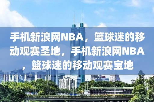 手机新浪网NBA，篮球迷的移动观赛圣地，手机新浪网NBA，篮球迷的移动观赛宝地