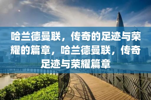 哈兰德曼联，传奇的足迹与荣耀的篇章，哈兰德曼联，传奇足迹与荣耀篇章