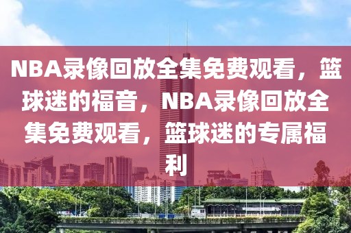 NBA录像回放全集免费观看，篮球迷的福音，NBA录像回放全集免费观看，篮球迷的专属福利