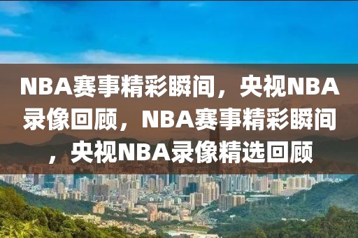 NBA赛事精彩瞬间，央视NBA录像回顾，NBA赛事精彩瞬间，央视NBA录像精选回顾