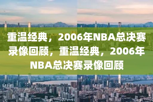 重温经典，2006年NBA总决赛录像回顾，重温经典，2006年NBA总决赛录像回顾