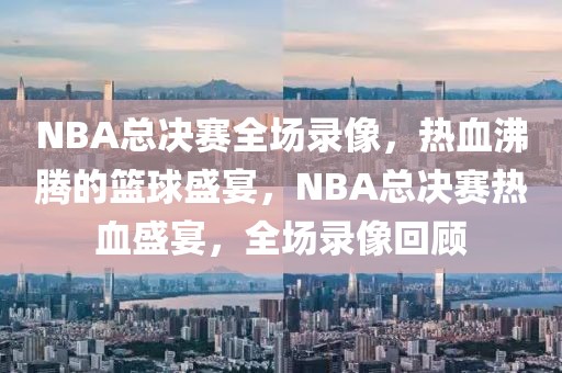 NBA总决赛全场录像，热血沸腾的篮球盛宴，NBA总决赛热血盛宴，全场录像回顾