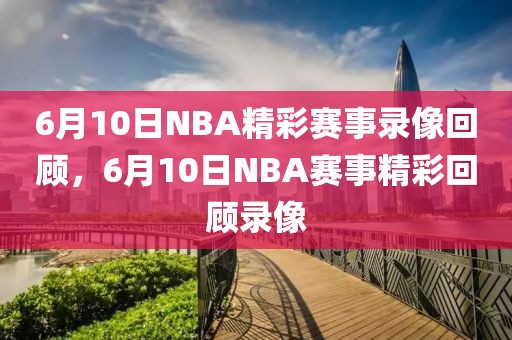 6月10日NBA精彩赛事录像回顾，6月10日NBA赛事精彩回顾录像