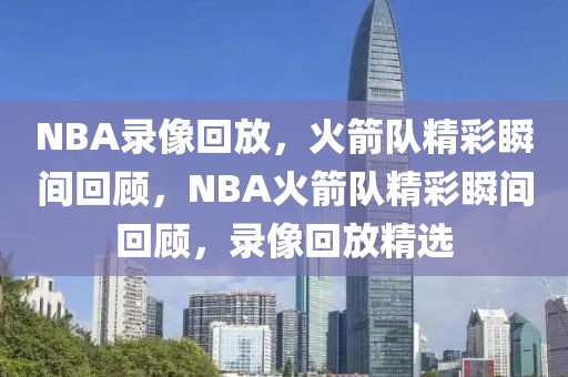 NBA录像回放，火箭队精彩瞬间回顾，NBA火箭队精彩瞬间回顾，录像回放精选