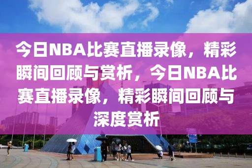 今日NBA比赛直播录像，精彩瞬间回顾与赏析，今日NBA比赛直播录像，精彩瞬间回顾与深度赏析