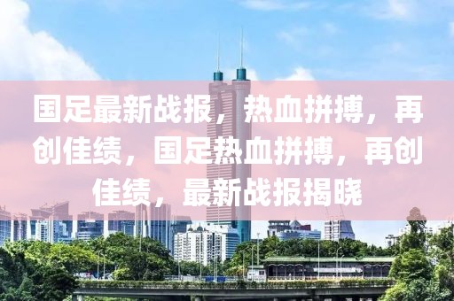 国足最新战报，热血拼搏，再创佳绩，国足热血拼搏，再创佳绩，最新战报揭晓