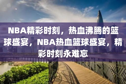 NBA精彩时刻，热血沸腾的篮球盛宴，NBA热血篮球盛宴，精彩时刻永难忘