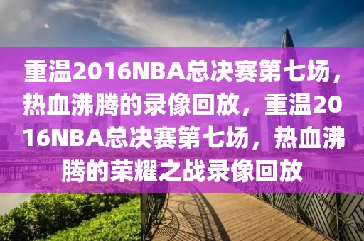 重温2016NBA总决赛第七场，热血沸腾的录像回放，重温2016NBA总决赛第七场，热血沸腾的荣耀之战录像回放