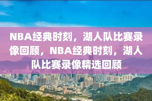 NBA经典时刻，湖人队比赛录像回顾，NBA经典时刻，湖人队比赛录像精选回顾