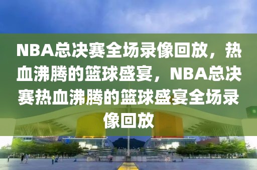 NBA总决赛全场录像回放，热血沸腾的篮球盛宴，NBA总决赛热血沸腾的篮球盛宴全场录像回放