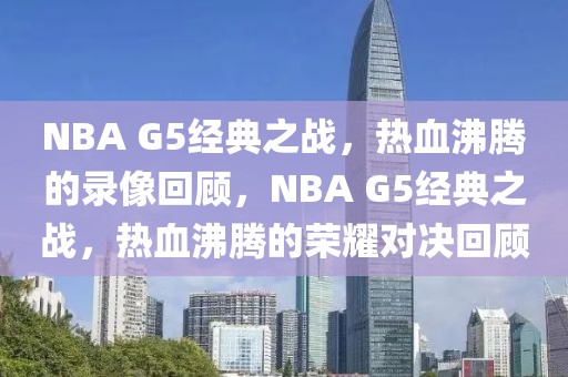 NBA G5经典之战，热血沸腾的录像回顾，NBA G5经典之战，热血沸腾的荣耀对决回顾