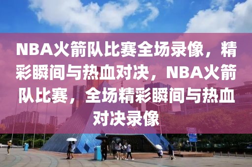 NBA火箭队比赛全场录像，精彩瞬间与热血对决，NBA火箭队比赛，全场精彩瞬间与热血对决录像