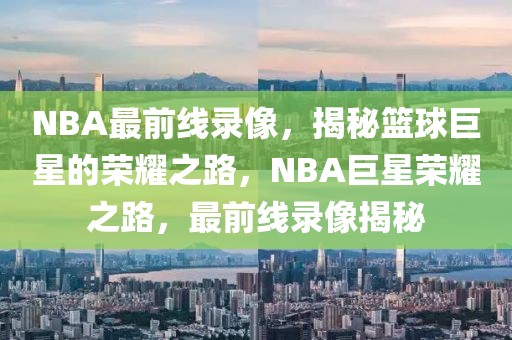 NBA最前线录像，揭秘篮球巨星的荣耀之路，NBA巨星荣耀之路，最前线录像揭秘