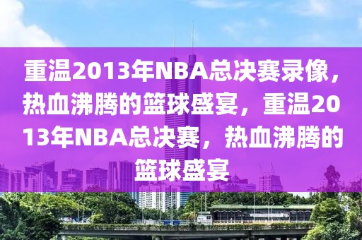 重温2013年NBA总决赛录像，热血沸腾的篮球盛宴，重温2013年NBA总决赛，热血沸腾的篮球盛宴