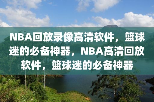 NBA回放录像高清软件，篮球迷的必备神器，NBA高清回放软件，篮球迷的必备神器