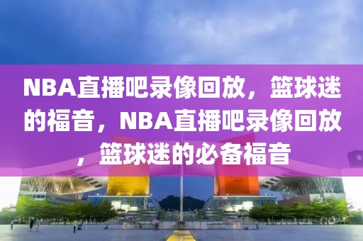 NBA直播吧录像回放，篮球迷的福音，NBA直播吧录像回放，篮球迷的必备福音