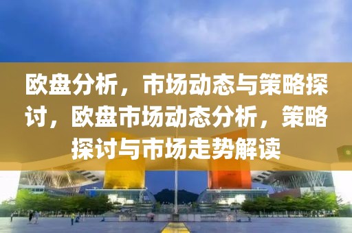 欧盘分析，市场动态与策略探讨，欧盘市场动态分析，策略探讨与市场走势解读