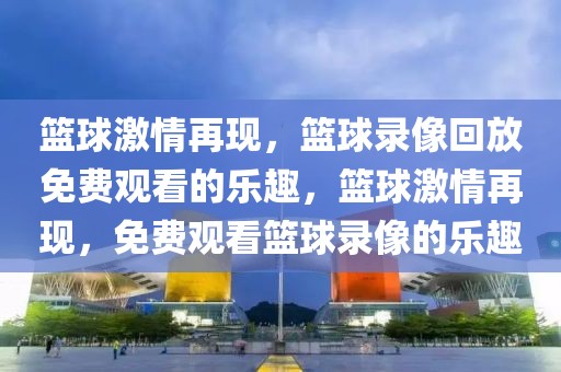 篮球激情再现，篮球录像回放免费观看的乐趣，篮球激情再现，免费观看篮球录像的乐趣