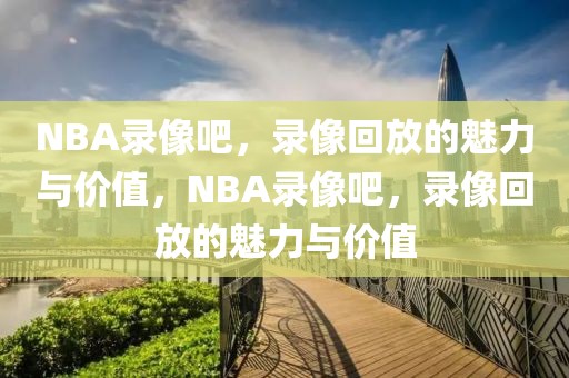 NBA录像吧，录像回放的魅力与价值，NBA录像吧，录像回放的魅力与价值