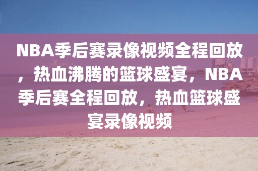 NBA季后赛录像视频全程回放，热血沸腾的篮球盛宴，NBA季后赛全程回放，热血篮球盛宴录像视频