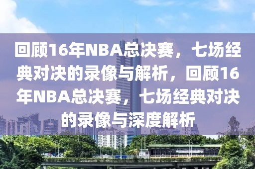 回顾16年NBA总决赛，七场经典对决的录像与解析，回顾16年NBA总决赛，七场经典对决的录像与深度解析