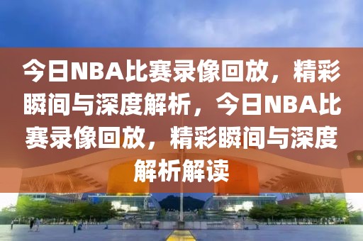 今日NBA比赛录像回放，精彩瞬间与深度解析，今日NBA比赛录像回放，精彩瞬间与深度解析解读