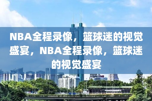 NBA全程录像，篮球迷的视觉盛宴，NBA全程录像，篮球迷的视觉盛宴