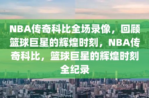 NBA传奇科比全场录像，回顾篮球巨星的辉煌时刻，NBA传奇科比，篮球巨星的辉煌时刻全纪录